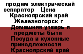 продам электрический сепаратор › Цена ­ 2 000 - Красноярский край, Железногорск г. Домашняя утварь и предметы быта » Посуда и кухонные принадлежности   . Красноярский край,Железногорск г.